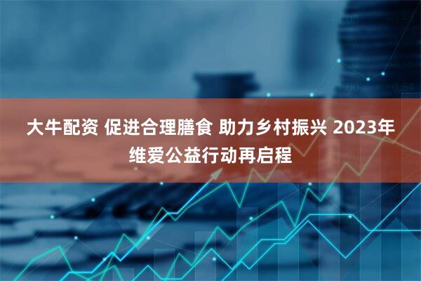 大牛配资 促进合理膳食 助力乡村振兴 2023年维爱公益行动再启程
