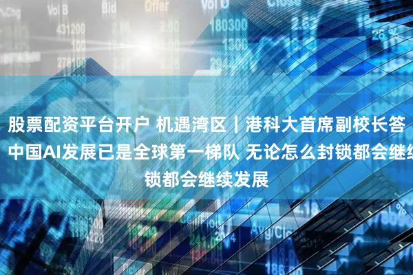 股票配资平台开户 机遇湾区｜港科大首席副校长答南财：中国AI发展已是全球第一梯队 无论怎么封锁都会继续发展