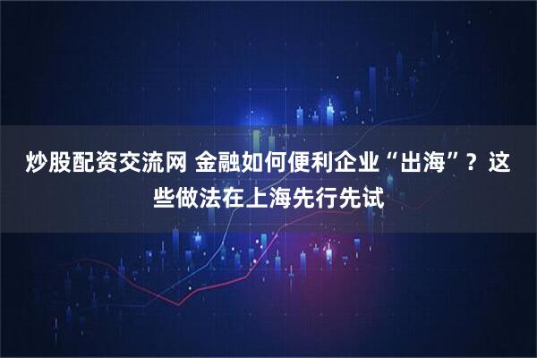 炒股配资交流网 金融如何便利企业“出海”？这些做法在上海先行先试