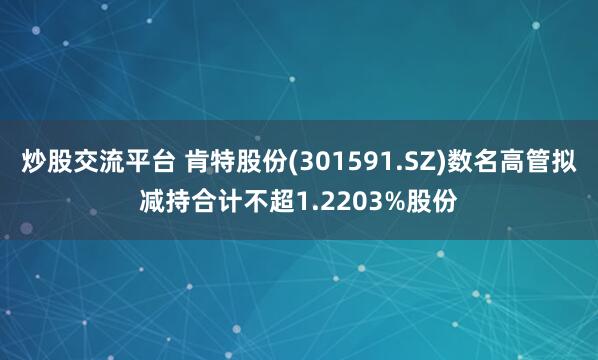 炒股交流平台 肯特股份(301591.SZ)数名高管拟减持合计不超1.2203%股份