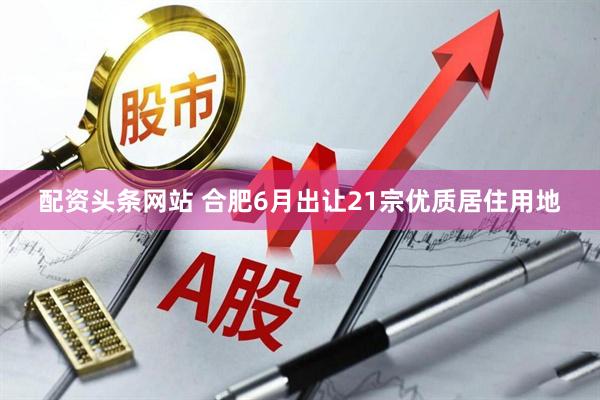 配资头条网站 合肥6月出让21宗优质居住用地