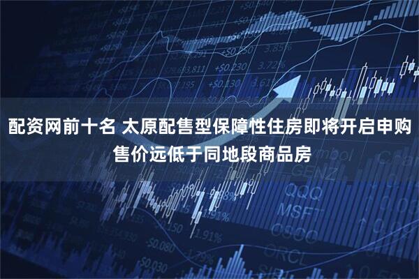 配资网前十名 太原配售型保障性住房即将开启申购 售价远低于同地段商品房
