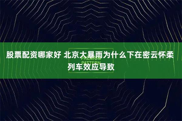 股票配资哪家好 北京大暴雨为什么下在密云怀柔 列车效应导致