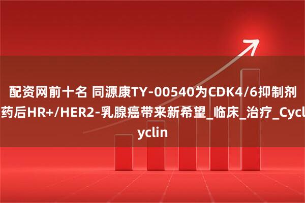 配资网前十名 同源康TY-00540为CDK4/6抑制剂耐药后HR+/HER2-乳腺癌带来新希望_临床_治疗_Cyclin
