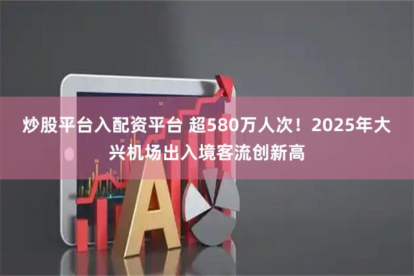 炒股平台入配资平台 超580万人次！2025年大兴机场出入境客流创新高