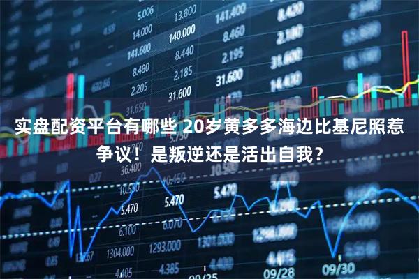 实盘配资平台有哪些 20岁黄多多海边比基尼照惹争议！是叛逆还是活出自我？