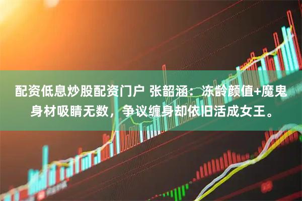 配资低息炒股配资门户 张韶涵：冻龄颜值+魔鬼身材吸睛无数，争议缠身却依旧活成女王。