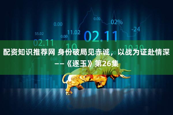 配资知识推荐网 身份破局见赤诚，以战为证赴情深——《逐玉》第26集