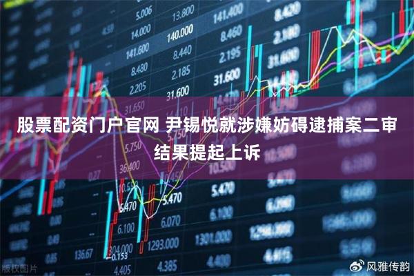 股票配资门户官网 尹锡悦就涉嫌妨碍逮捕案二审结果提起上诉