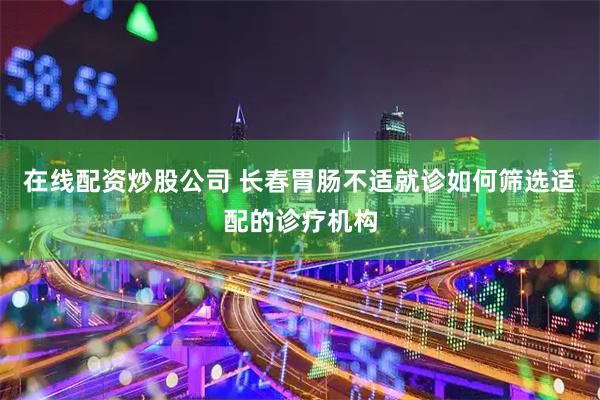 在线配资炒股公司 长春胃肠不适就诊如何筛选适配的诊疗机构