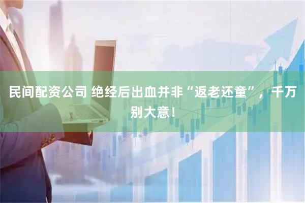 民间配资公司 绝经后出血并非“返老还童”，千万别大意！