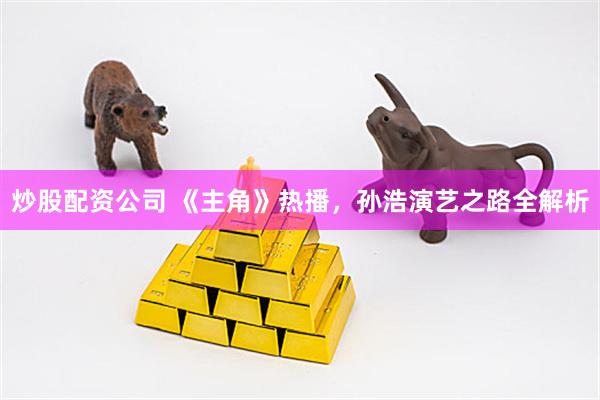 炒股配资公司 《主角》热播，孙浩演艺之路全解析