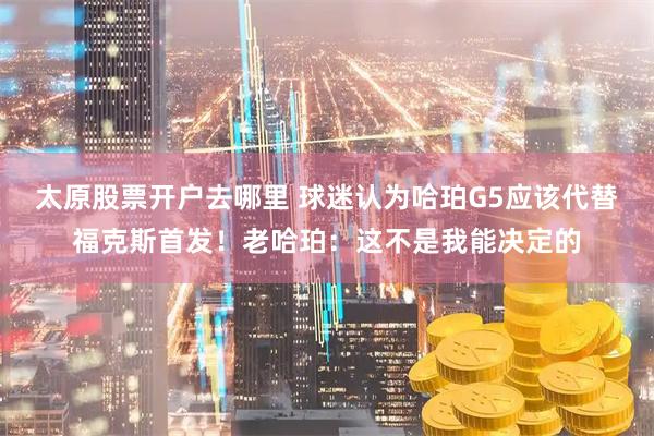 太原股票开户去哪里 球迷认为哈珀G5应该代替福克斯首发！老哈珀：这不是我能决定的