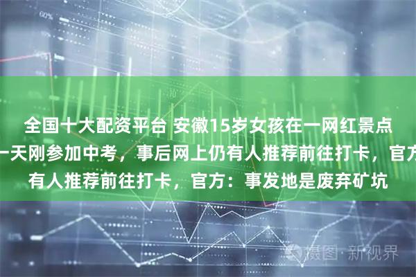 全国十大配资平台 安徽15岁女孩在一网红景点拍照时坠湖身亡，前一天刚参加中考，事后网上仍有人推荐前往打卡，官方：事发地是废弃矿坑