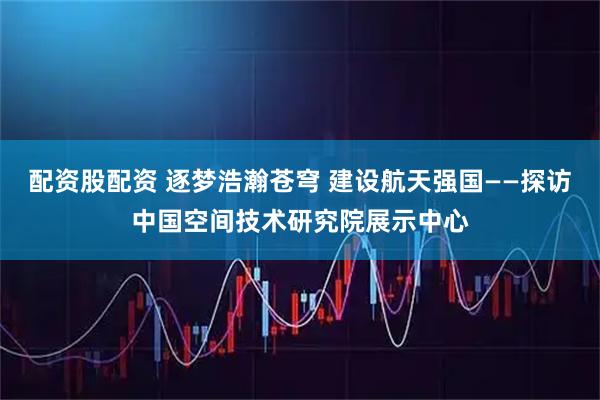 配资股配资 逐梦浩瀚苍穹 建设航天强国——探访中国空间技术研究院展示中心