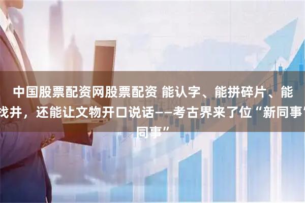 中国股票配资网股票配资 能认字、能拼碎片、能找井，还能让文物开口说话——考古界来了位“新同事”