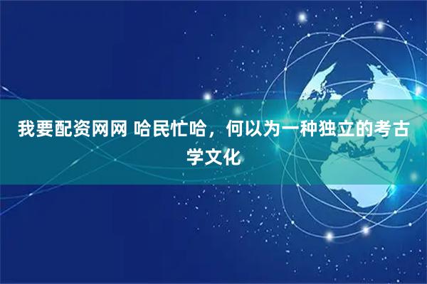 我要配资网网 哈民忙哈，何以为一种独立的考古学文化